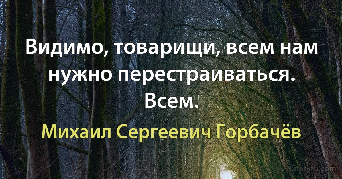 Видимо, товарищи, всем нам нужно перестраиваться. Всем. (Михаил Сергеевич Горбачёв)