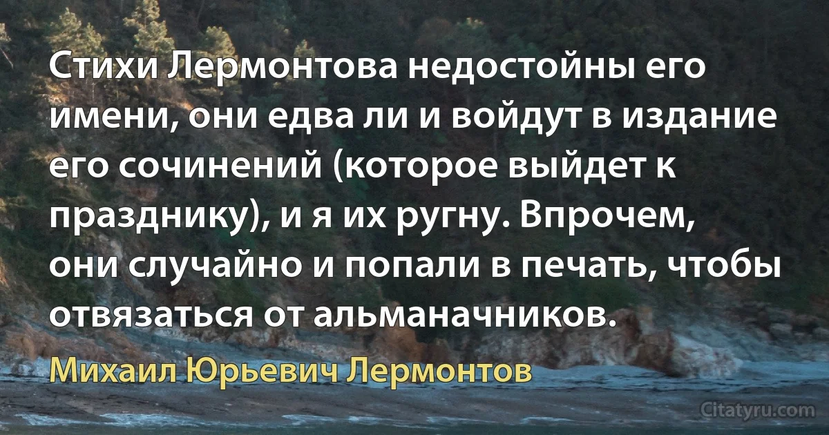 Стихи Лермонтова недостойны его имени, они едва ли и войдут в издание его сочинений (которое выйдет к празднику), и я их ругну. Впрочем, они случайно и попали в печать, чтобы отвязаться от альманачников. (Михаил Юрьевич Лермонтов)