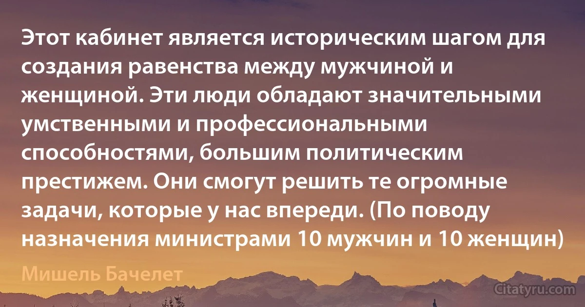 Этот кабинет является историческим шагом для создания равенства между мужчиной и женщиной. Эти люди обладают значительными умственными и профессиональными способностями, большим политическим престижем. Они смогут решить те огромные задачи, которые у нас впереди. (По поводу назначения министрами 10 мужчин и 10 женщин) (Мишель Бачелет)