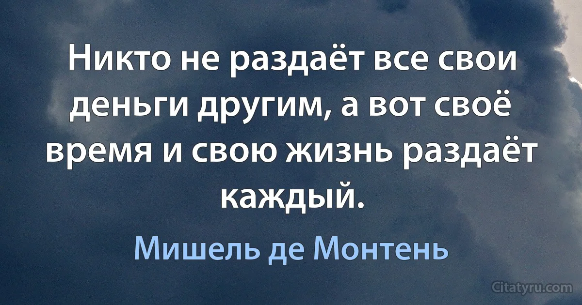 Никто не раздаёт все свои деньги другим, а вот своё время и свою жизнь раздаёт каждый. (Мишель де Монтень)