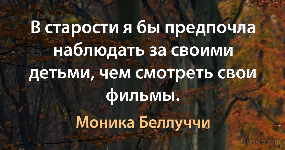 В старости я бы предпочла наблюдать за своими детьми, чем смотреть свои фильмы. (Моника Беллуччи)