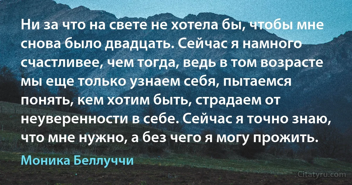 Ни за что на свете не хотела бы, чтобы мне снова было двадцать. Сейчас я намного счастливее, чем тогда, ведь в том возрасте мы еще только узнаем себя, пытаемся понять, кем хотим быть, страдаем от неуверенности в себе. Сейчас я точно знаю, что мне нужно, а без чего я могу прожить. (Моника Беллуччи)