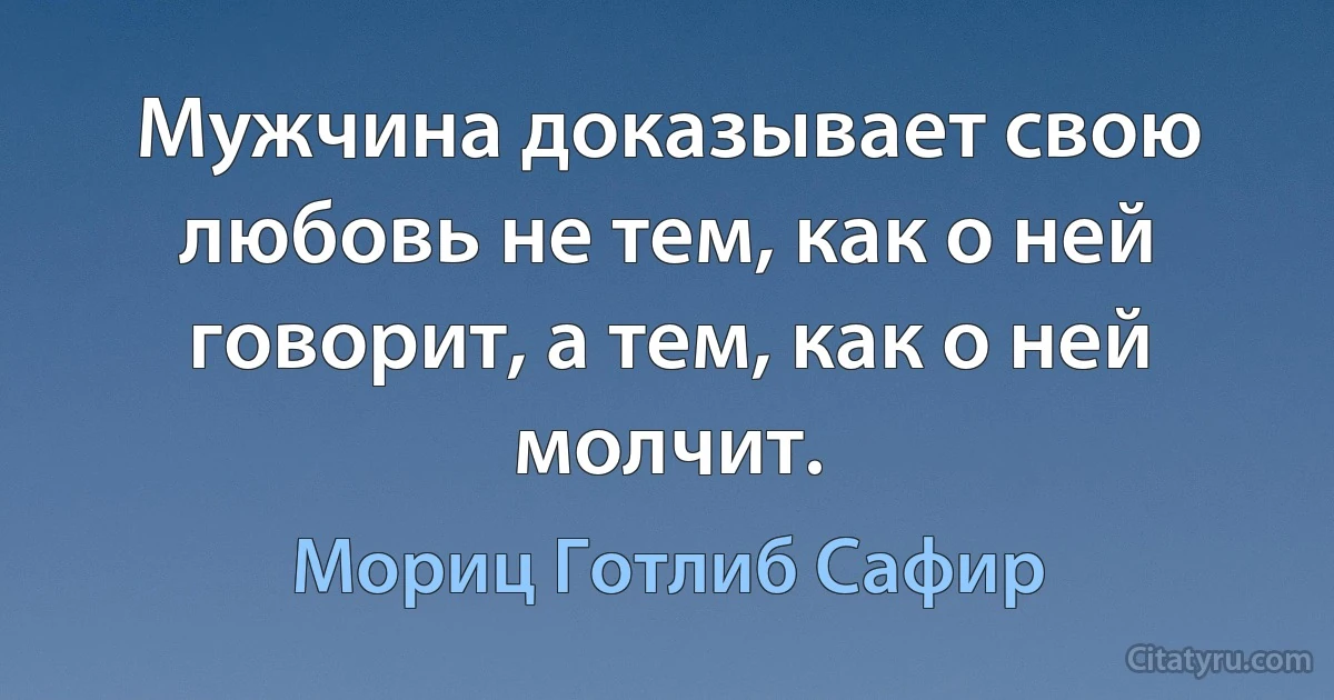 Мужчина доказывает свою любовь не тем, как о ней говорит, а тем, как о ней молчит. (Мориц Готлиб Сафир)