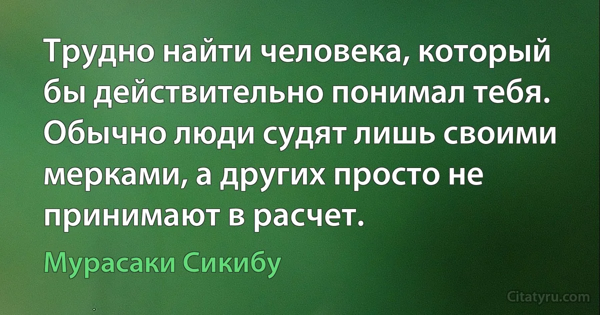 Трудно найти человека, который бы действительно понимал тебя. Обычно люди судят лишь своими мерками, а других просто не принимают в расчет. (Мурасаки Сикибу)