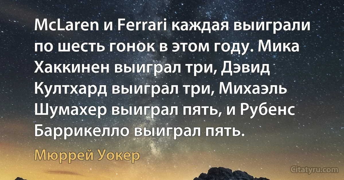 McLaren и Ferrari каждая выиграли по шесть гонок в этом году. Мика Хаккинен выиграл три, Дэвид Култхард выиграл три, Михаэль Шумахер выиграл пять, и Рубенс Баррикелло выиграл пять. (Мюррей Уокер)