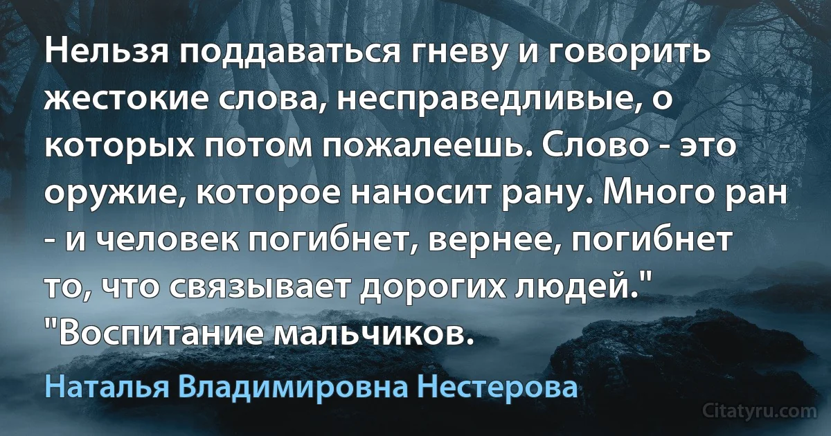 Нельзя поддаваться гневу и говорить жестокие слова, несправедливые, о которых потом пожалеешь. Слово - это оружие, которое наносит рану. Много ран - и человек погибнет, вернее, погибнет то, что связывает дорогих людей." "Воспитание мальчиков. (Наталья Владимировна Нестерова)