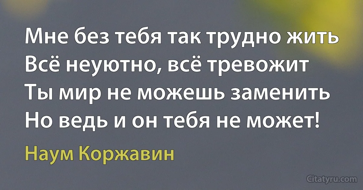 Мне без тебя так трудно жить
Всё неуютно, всё тревожит
Ты мир не можешь заменить
Но ведь и он тебя не может! (Наум Коржавин)