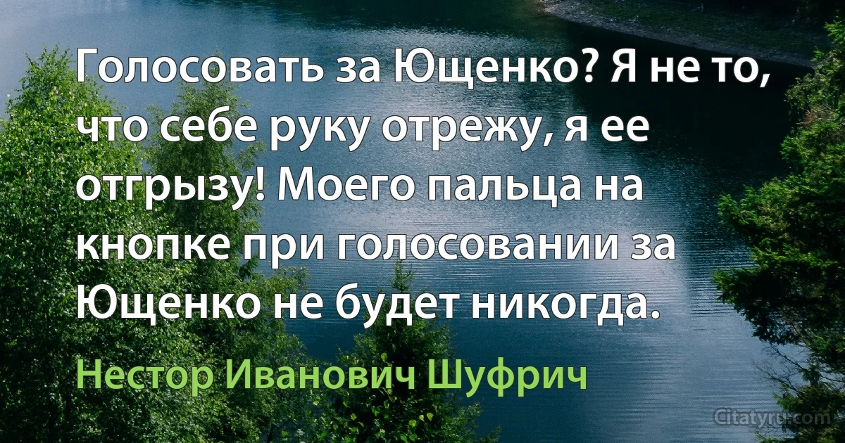 Голосовать за Ющенко? Я не то, что себе руку отрежу, я ее отгрызу! Моего пальца на кнопке при голосовании за Ющенко не будет никогда. (Нестор Иванович Шуфрич)