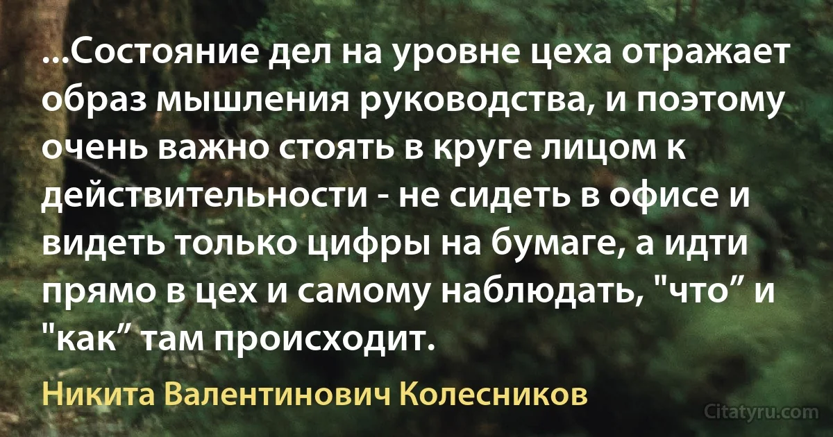 ...Состояние дел на уровне цеха отражает образ мышления руководства, и поэтому очень важно стоять в круге лицом к действительности - не сидеть в офисе и видеть только цифры на бумаге, а идти прямо в цех и самому наблюдать, "что” и "как” там происходит. (Никита Валентинович Колесников)