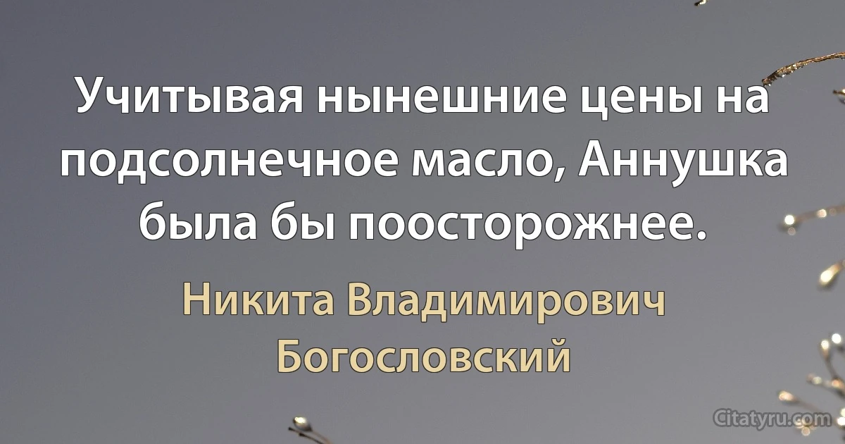 Учитывая нынешние цены на подсолнечное масло, Аннушка была бы поосторожнее. (Никита Владимирович Богословский)