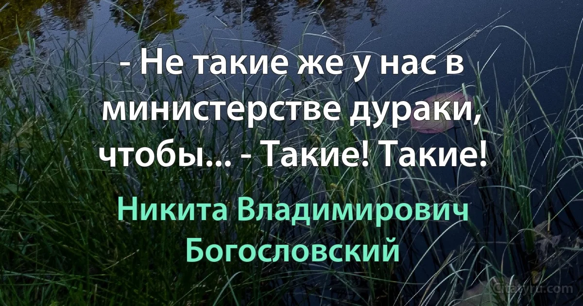 - Не такие же у нас в министерстве дураки, чтобы... - Такие! Такие! (Никита Владимирович Богословский)