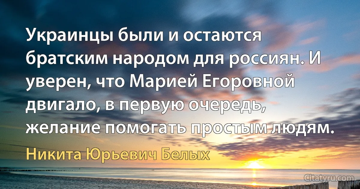 Украинцы были и остаются братским народом для россиян. И уверен, что Марией Егоровной двигало, в первую очередь, желание помогать простым людям. (Никита Юрьевич Белых)