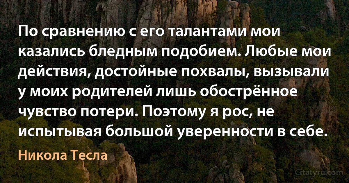 По сравнению с его талантами мои казались бледным подобием. Любые мои действия, достойные похвалы, вызывали у моих родителей лишь обострённое чувство потери. Поэтому я рос, не испытывая большой уверенности в себе. (Никола Тесла)