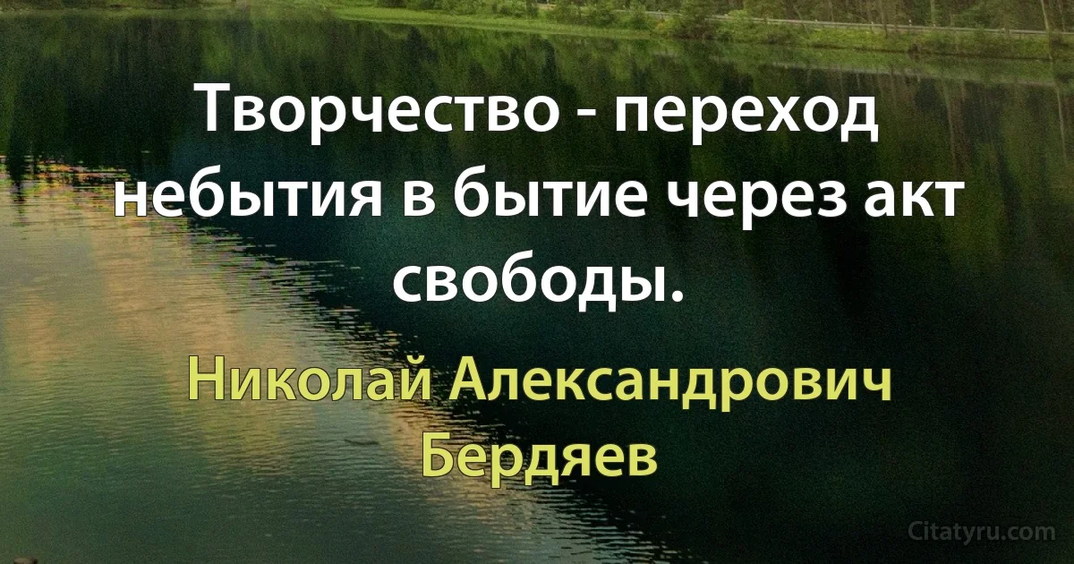 Творчество - переход небытия в бытие через акт свободы. (Николай Александрович Бердяев)