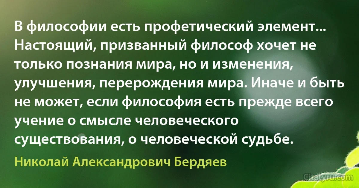 В философии есть профетический элемент... Настоящий, призванный философ хочет не только познания мира, но и изменения, улучшения, перерождения мира. Иначе и быть не может, если философия есть прежде всего учение о смысле человеческого существования, о человеческой судьбе. (Николай Александрович Бердяев)