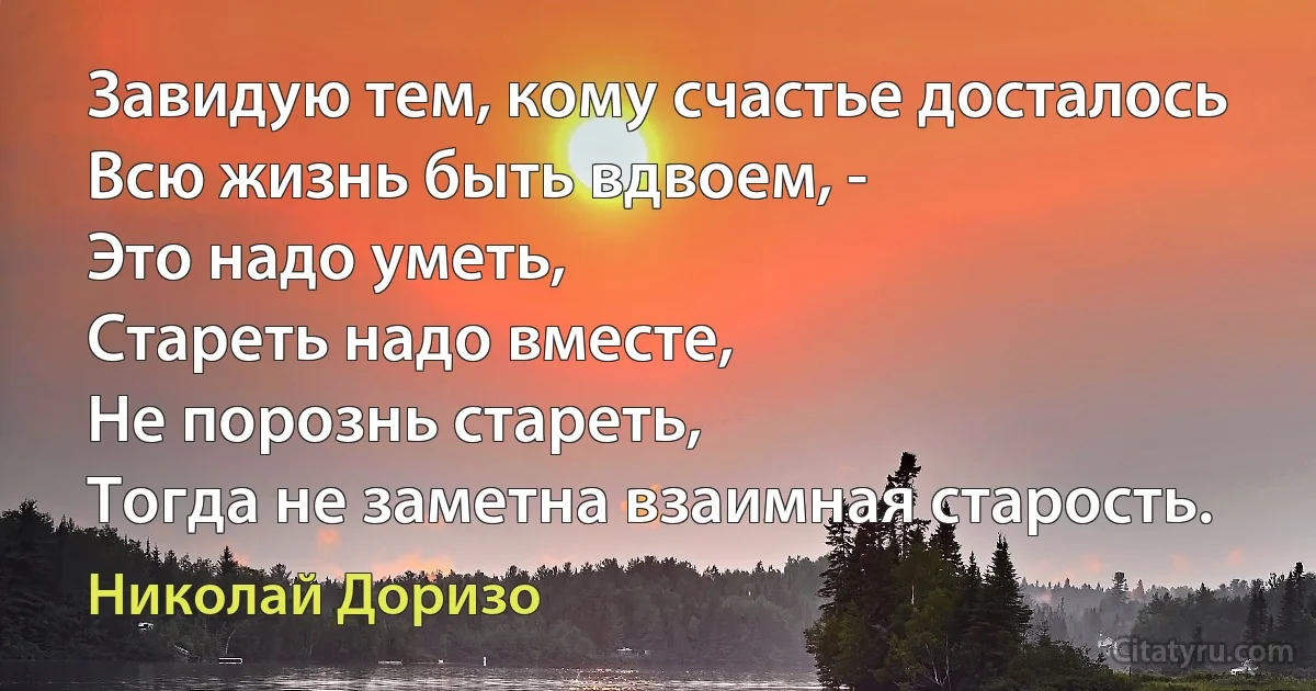 Завидую тем, кому счастье досталось
Всю жизнь быть вдвоем, -
Это надо уметь,
Стареть надо вместе,
Не порознь стареть,
Тогда не заметна взаимная старость. (Николай Доризо)