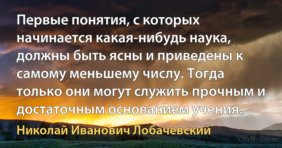 Первые понятия, с которых начинается какая-нибудь наука, должны быть ясны и приведены к самому меньшему числу. Тогда только они могут служить прочным и достаточным основанием учения. (Николай Иванович Лобачевский)