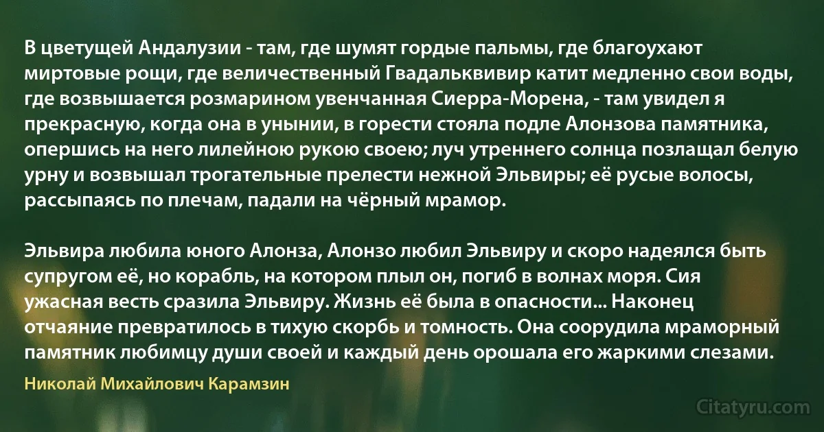 В цветущей Андалузии - там, где шумят гордые пальмы, где благоухают миртовые рощи, где величественный Гвадальквивир катит медленно свои воды, где возвышается розмарином увенчанная Сиерра-Морена, - там увидел я прекрасную, когда она в унынии, в горести стояла подле Алонзова памятника, опершись на него лилейною рукою своею; луч утреннего солнца позлащал белую урну и возвышал трогательные прелести нежной Эльвиры; её русые волосы, рассыпаясь по плечам, падали на чёрный мрамор.

Эльвира любила юного Алонза, Алонзо любил Эльвиру и скоро надеялся быть супругом её, но корабль, на котором плыл он, погиб в волнах моря. Сия ужасная весть сразила Эльвиру. Жизнь её была в опасности... Наконец отчаяние превратилось в тихую скорбь и томность. Она соорудила мраморный памятник любимцу души своей и каждый день орошала его жаркими слезами. (Николай Михайлович Карамзин)