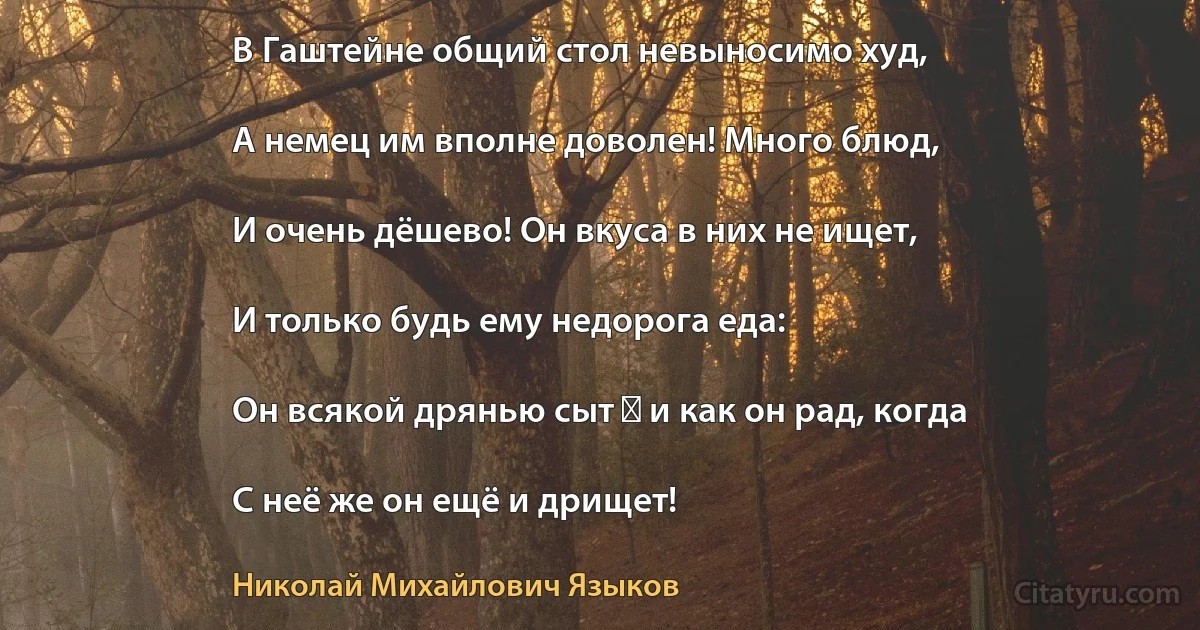 В Гаштейне общий стол невыносимо худ,

А немец им вполне доволен! Много блюд,

И очень дёшево! Он вкуса в них не ищет,

И только будь ему недорога еда:

Он всякой дрянью сыт ― и как он рад, когда

С неё же он ещё и дрищет! (Николай Михайлович Языков)