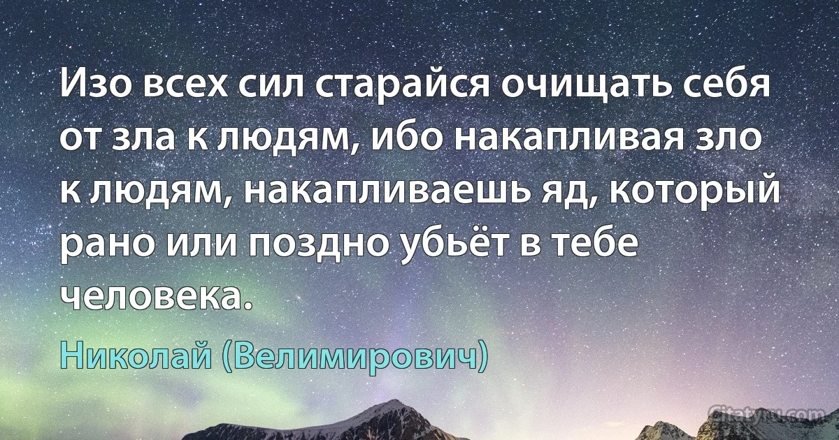 Изо всех сил старайся очищать себя от зла к людям, ибо накапливая зло к людям, накапливаешь яд, который рано или поздно убьёт в тебе человека. (Николай (Велимирович))