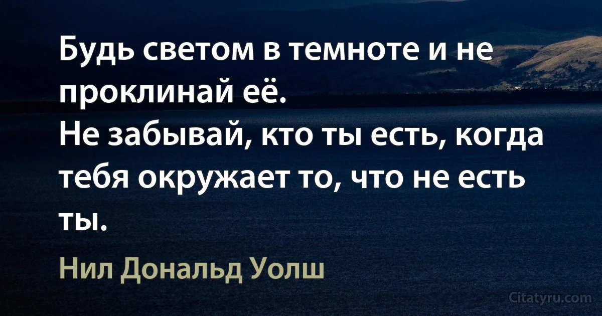 Будь светом в темноте и не проклинай её.
Не забывай, кто ты есть, когда тебя окружает то, что не есть ты. (Нил Дональд Уолш)