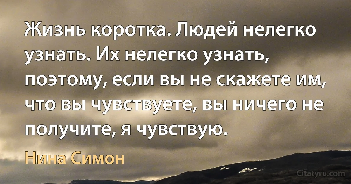 Жизнь коротка. Людей нелегко узнать. Их нелегко узнать, поэтому, если вы не скажете им, что вы чувствуете, вы ничего не получите, я чувствую. (Нина Симон)