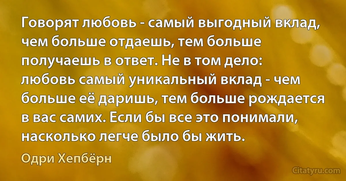 Говорят любовь - самый выгодный вклад, чем больше отдаешь, тем больше получаешь в ответ. Не в том дело: любовь самый уникальный вклад - чем больше её даришь, тем больше рождается в вас самих. Если бы все это понимали, насколько легче было бы жить. (Одри Хепбёрн)