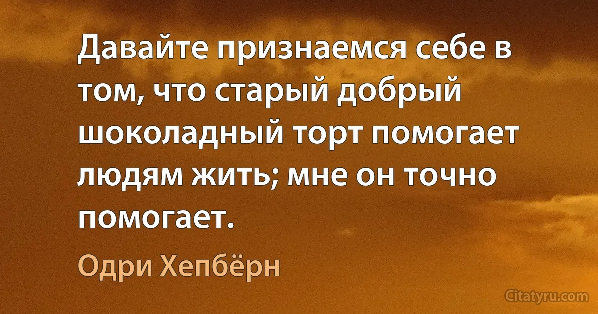 Давайте признаемся себе в том, что старый добрый шоколадный торт помогает людям жить; мне он точно помогает. (Одри Хепбёрн)