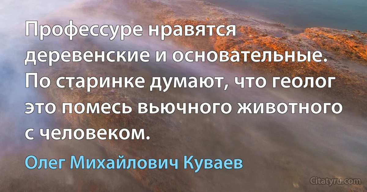 Профессуре нравятся деревенские и основательные. По старинке думают, что геолог это помесь вьючного животного с человеком. (Олег Михайлович Куваев)