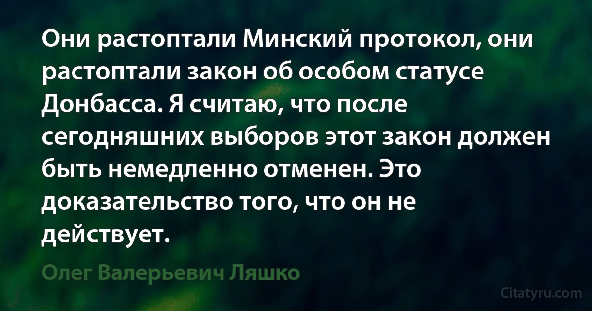 Они растоптали Минский протокол, они растоптали закон об особом статусе Донбасса. Я считаю, что после сегодняшних выборов этот закон должен быть немедленно отменен. Это доказательство того, что он не действует. (Олег Валерьевич Ляшко)