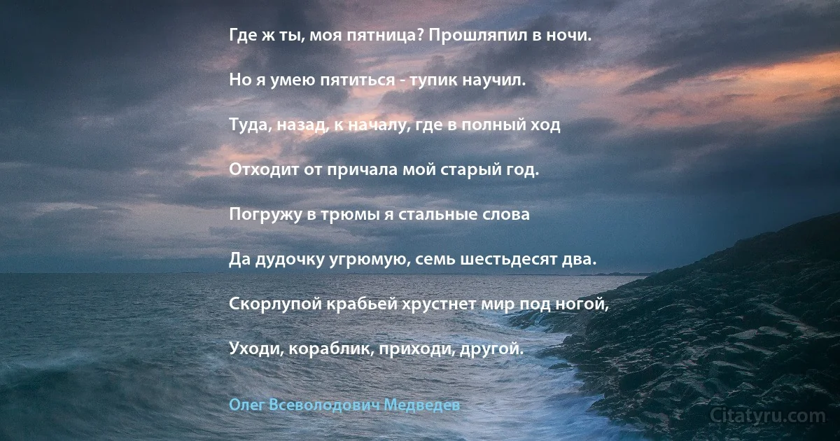 Где ж ты, моя пятница? Прошляпил в ночи.

Но я умею пятиться - тупик научил.

Туда, назад, к началу, где в полный ход

Отходит от причала мой старый год.

Погружу в трюмы я стальные слова

Да дудочку угрюмую, семь шестьдесят два.

Скорлупой крабьей хрустнет мир под ногой,

Уходи, кораблик, приходи, другой. (Олег Всеволодович Медведев)