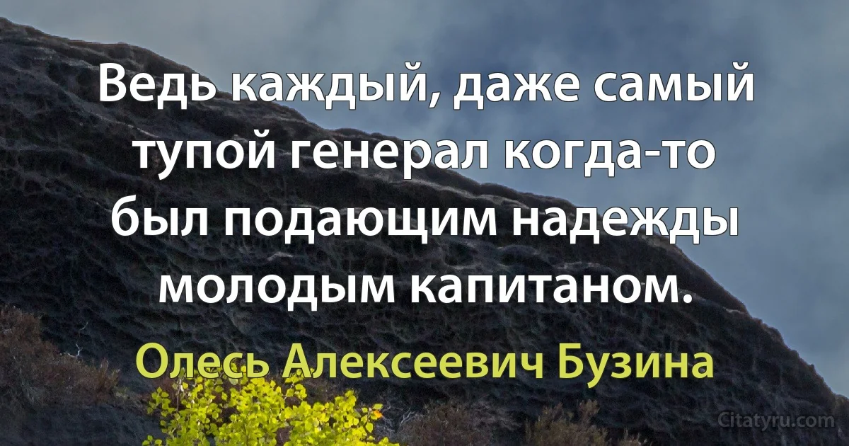 Ведь каждый, даже самый тупой генерал когда-то был подающим надежды молодым капитаном. (Олесь Алексеевич Бузина)