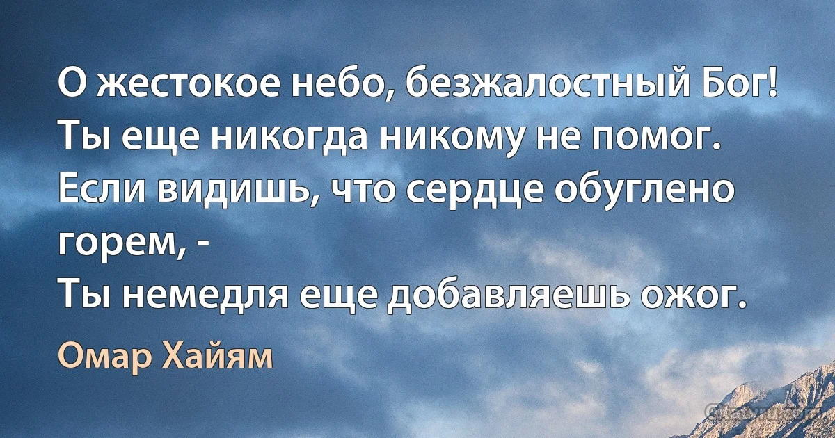 О жестокое небо, безжалостный Бог!
Ты еще никогда никому не помог.
Если видишь, что сердце обуглено горем, -
Ты немедля еще добавляешь ожог. (Омар Хайям)