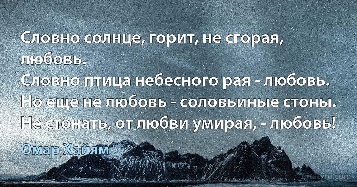 Словно солнце, горит, не сгорая, любовь.
Словно птица небесного рая - любовь.
Но еще не любовь - соловьиные стоны.
Не стонать, от любви умирая, - любовь! (Омар Хайям)