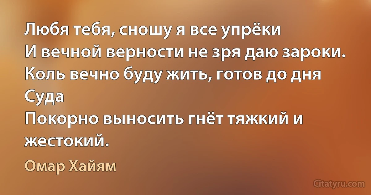 Любя тебя, сношу я все упрёки
И вечной верности не зря даю зароки.
Коль вечно буду жить, готов до дня Суда
Покорно выносить гнёт тяжкий и жестокий. (Омар Хайям)