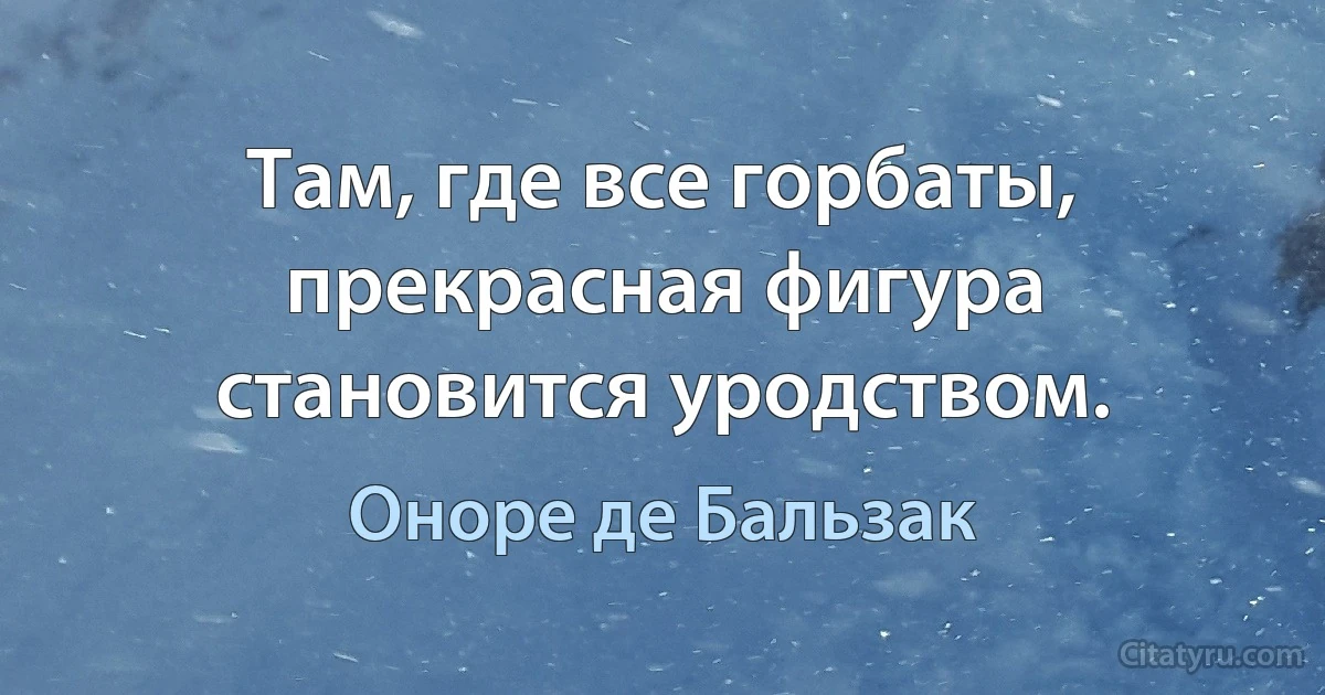 Там, где все горбаты, прекрасная фигура становится уродством. (Оноре де Бальзак)