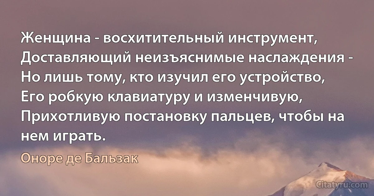 Женщина - восхитительный инструмент, 
Доставляющий неизъяснимые наслаждения - 
Но лишь тому, кто изучил его устройство, 
Его робкую клавиатуру и изменчивую, 
Прихотливую постановку пальцев, чтобы на нем играть. (Оноре де Бальзак)