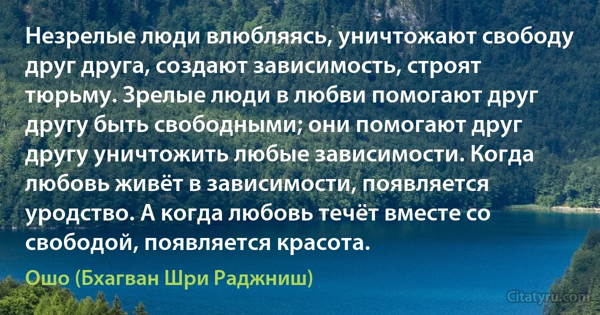 Незрелые люди влюбляясь, уничтожают свободу друг друга, создают зависимость, строят тюрьму. Зрелые люди в любви помогают друг другу быть свободными; они помогают друг другу уничтожить любые зависимости. Когда любовь живёт в зависимости, появляется уродство. А когда любовь течёт вместе со свободой, появляется красота. (Ошо (Бхагван Шри Раджниш))