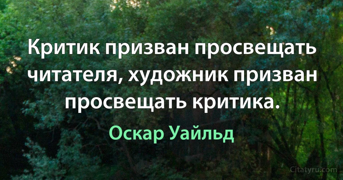 Критик призван просвещать читателя, художник призван просвещать критика. (Оскар Уайльд)