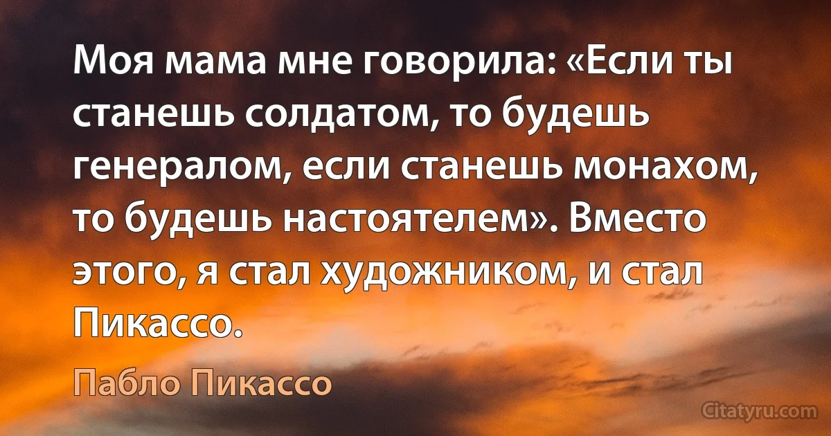 Моя мама мне говорила: «Если ты станешь солдатом, то будешь генералом, если станешь монахом, то будешь настоятелем». Вместо этого, я стал художником, и стал Пикассо. (Пабло Пикассо)