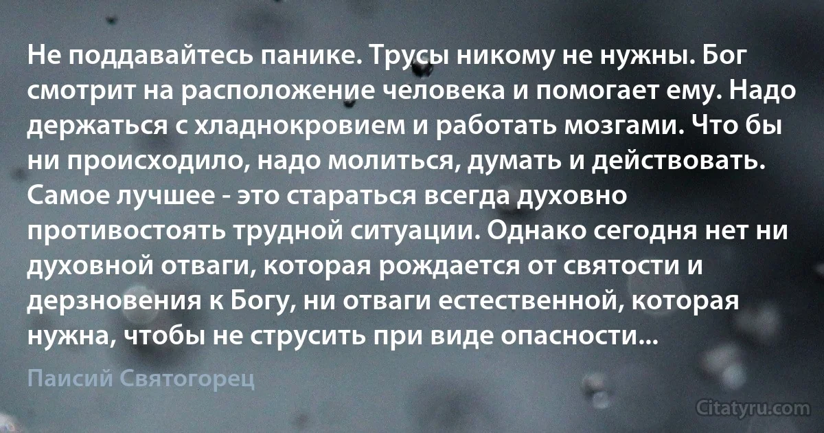 Не поддавайтесь панике. Трусы никому не нужны. Бог смотрит на расположение человека и помогает ему. Надо держаться с хладнокровием и работать мозгами. Что бы ни происходило, надо молиться, думать и действовать. Самое лучшее - это стараться всегда духовно противостоять трудной ситуации. Однако сегодня нет ни духовной отваги, которая рождается от святости и дерзновения к Богу, ни отваги естественной, которая нужна, чтобы не струсить при виде опасности... (Паисий Святогорец)