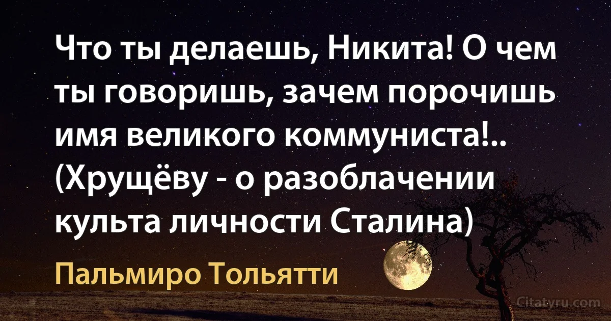 Что ты делаешь, Никита! О чем ты говоришь, зачем порочишь имя великого коммуниста!.. (Хрущёву - о разоблачении культа личности Сталина) (Пальмиро Тольятти)