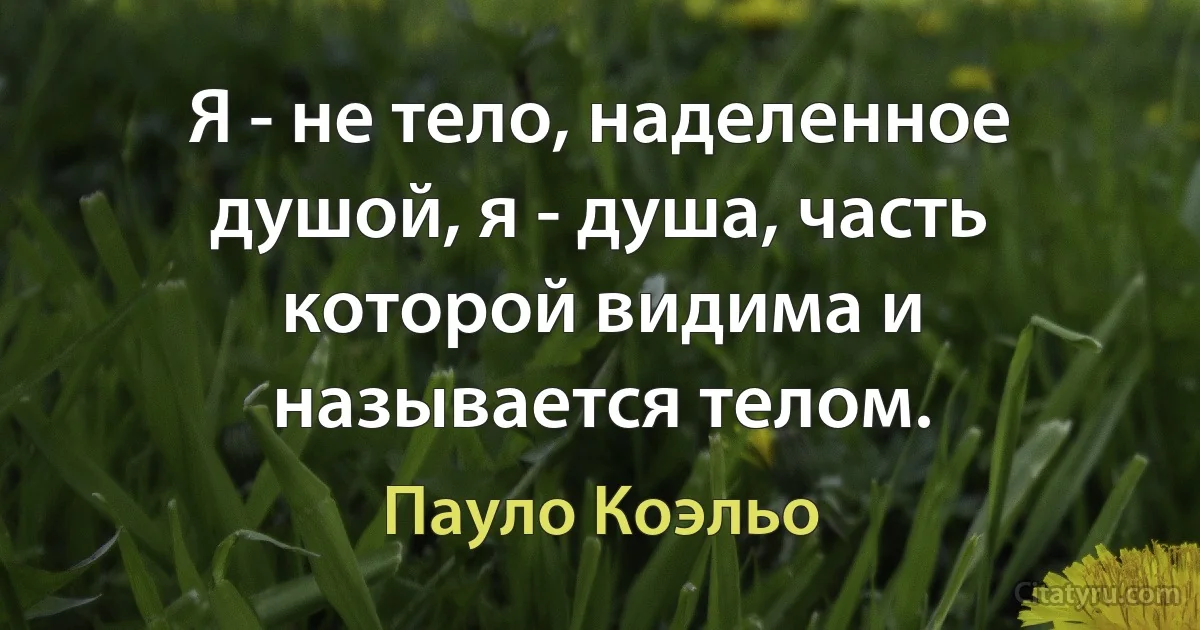 Я - не тело, наделенное душой, я - душа, часть которой видима и называется телом. (Пауло Коэльо)