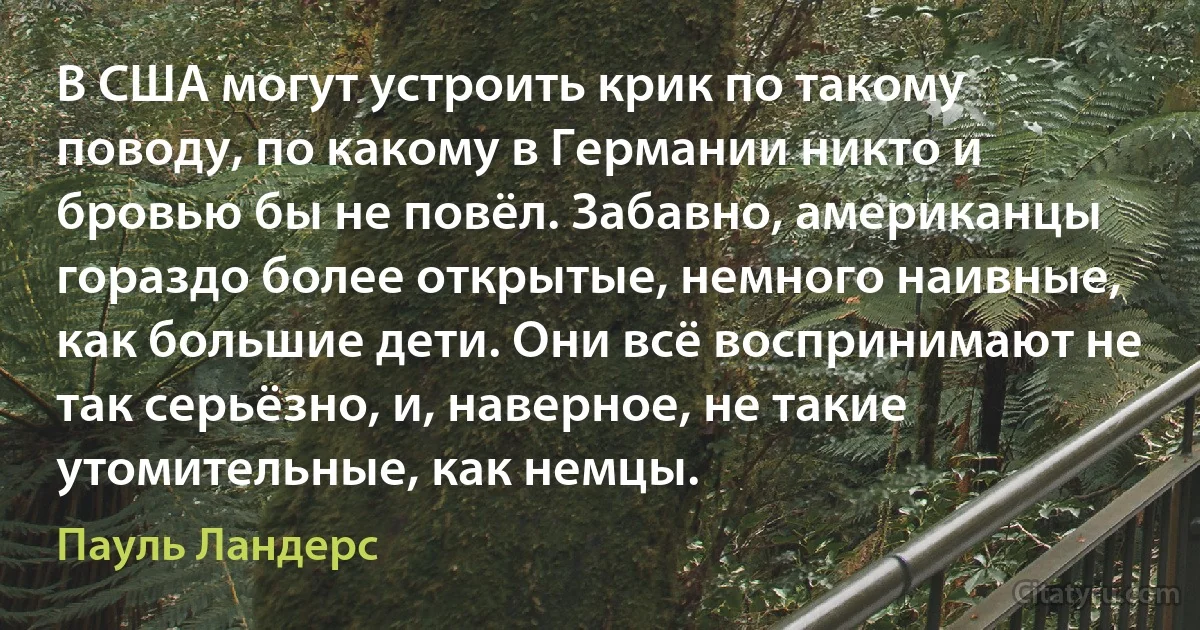 В США могут устроить крик по такому поводу, по какому в Германии никто и бровью бы не повёл. Забавно, американцы гораздо более открытые, немного наивные, как большие дети. Они всё воспринимают не так серьёзно, и, наверное, не такие утомительные, как немцы. (Пауль Ландерс)