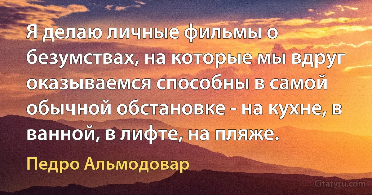 Я делаю личные фильмы о безумствах, на которые мы вдруг оказываемся способны в самой обычной обстановке - на кухне, в ванной, в лифте, на пляже. (Педро Альмодовар)