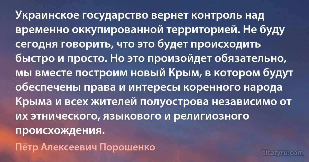 Украинское государство вернет контроль над временно оккупированной территорией. Не буду сегодня говорить, что это будет происходить быстро и просто. Но это произойдет обязательно, мы вместе построим новый Крым, в котором будут обеспечены права и интересы коренного народа Крыма и всех жителей полуострова независимо от их этнического, языкового и религиозного происхождения. (Пётр Алексеевич Порошенко)