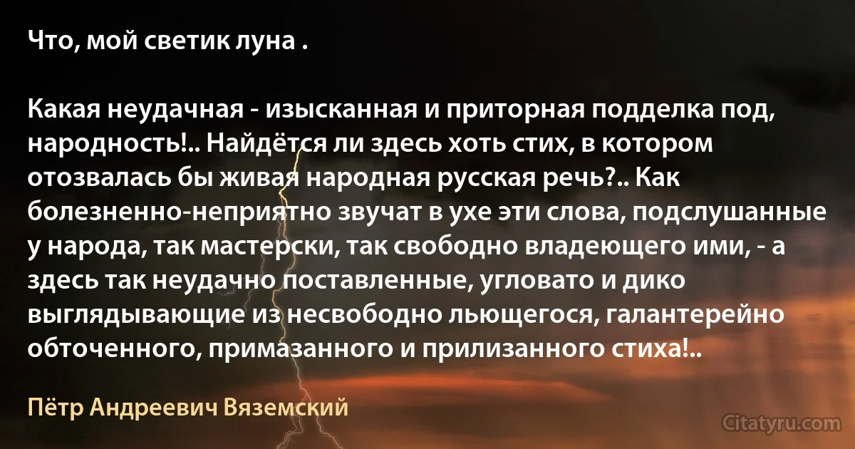 Что, мой светик луна .

Какая неудачная - изысканная и приторная подделка под, народность!.. Найдётся ли здесь хоть стих, в котором отозвалась бы живая народная русская речь?.. Как болезненно-неприятно звучат в ухе эти слова, подслушанные у народа, так мастерски, так свободно владеющего ими, - а здесь так неудачно поставленные, угловато и дико выглядывающие из несвободно льющегося, галантерейно обточенного, примазанного и прилизанного стиха!.. (Пётр Андреевич Вяземский)