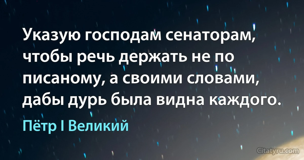 Указую господам сенаторам, чтобы речь держать не по писаному, а своими словами, дабы дурь была видна каждого. (Пётр I Великий)