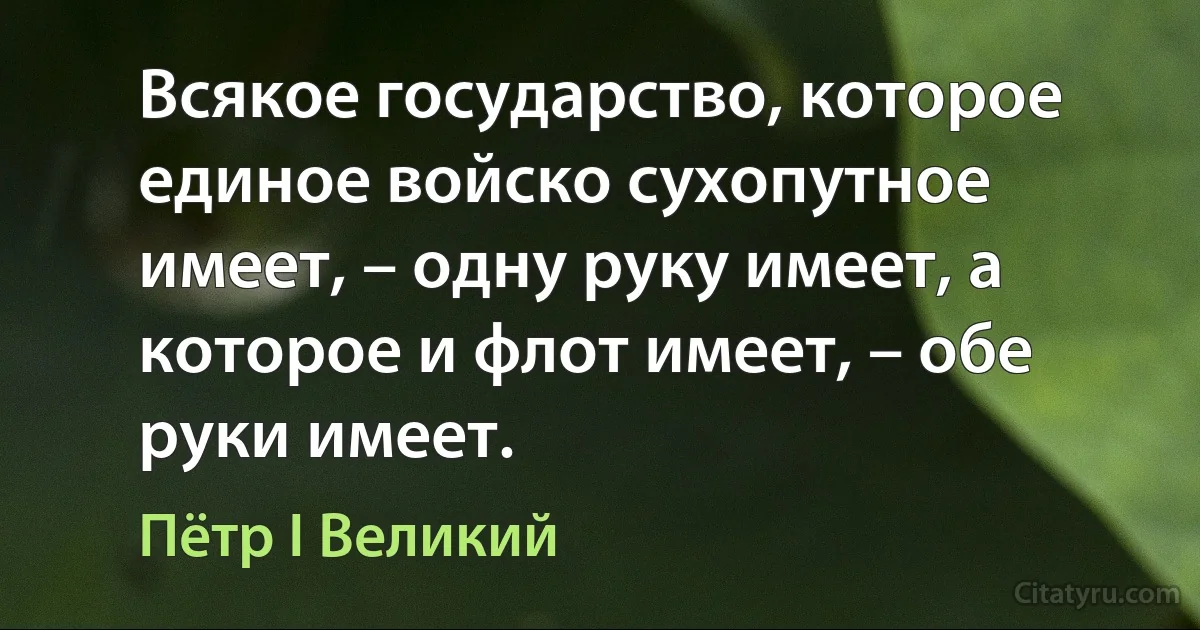 Всякое государство, которое единое войско сухопутное имеет, – одну руку имеет, а которое и флот имеет, – обе руки имеет. (Пётр I Великий)