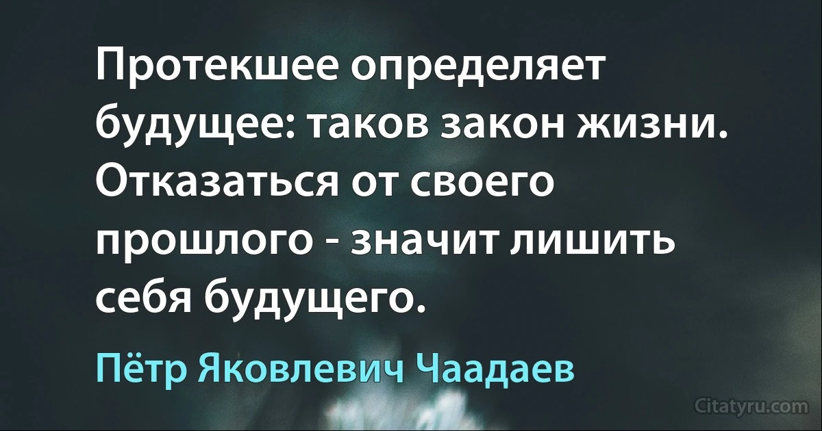 Протекшее определяет будущее: таков закон жизни. Отказаться от своего прошлого - значит лишить себя будущего. (Пётр Яковлевич Чаадаев)